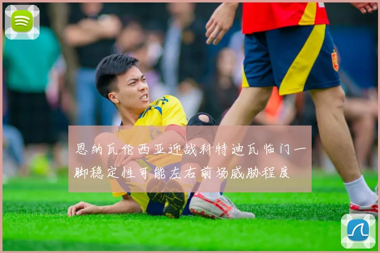 恩纳瓦伦西亚迎战科特迪瓦临门一脚稳定性可能左右前场威胁程度