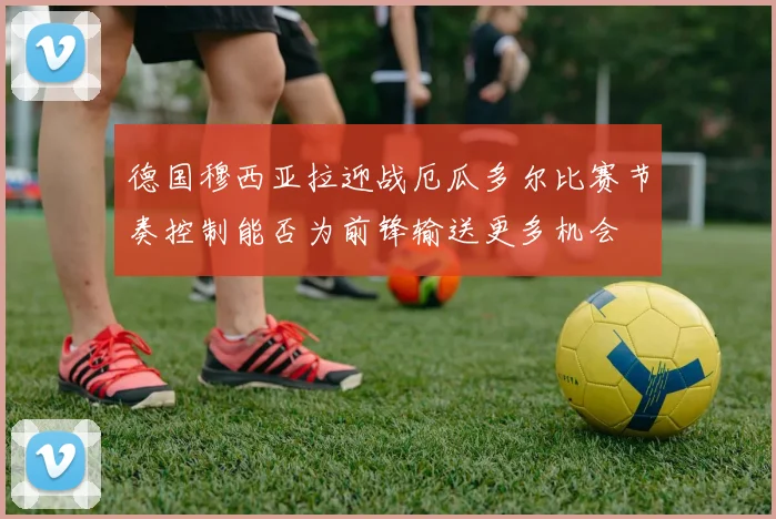 德国穆西亚拉迎战厄瓜多尔比赛节奏控制能否为前锋输送更多机会