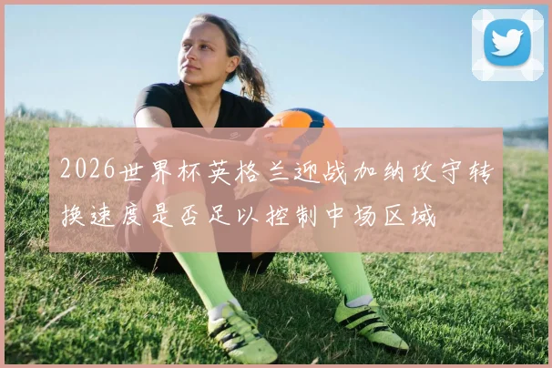 2026世界杯英格兰迎战加纳攻守转换速度是否足以控制中场区域