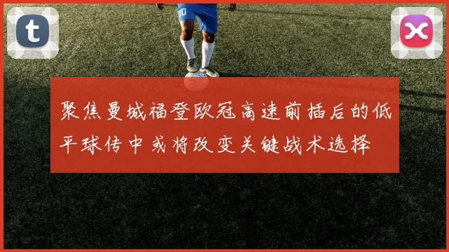 聚焦曼城福登欧冠高速前插后的低平球传中或将改变关键战术选择