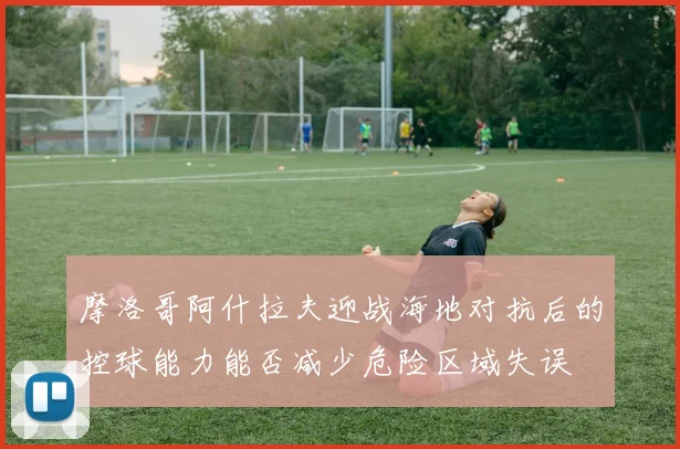 摩洛哥阿什拉夫迎战海地对抗后的控球能力能否减少危险区域失误
