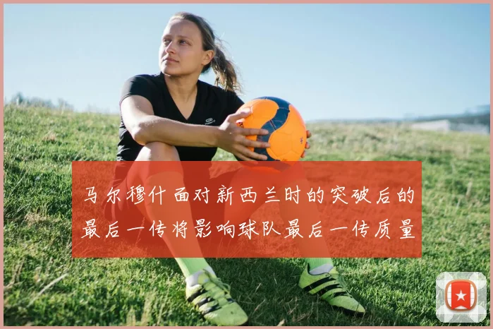 马尔穆什面对新西兰时的突破后的最后一传将影响球队最后一传质量
