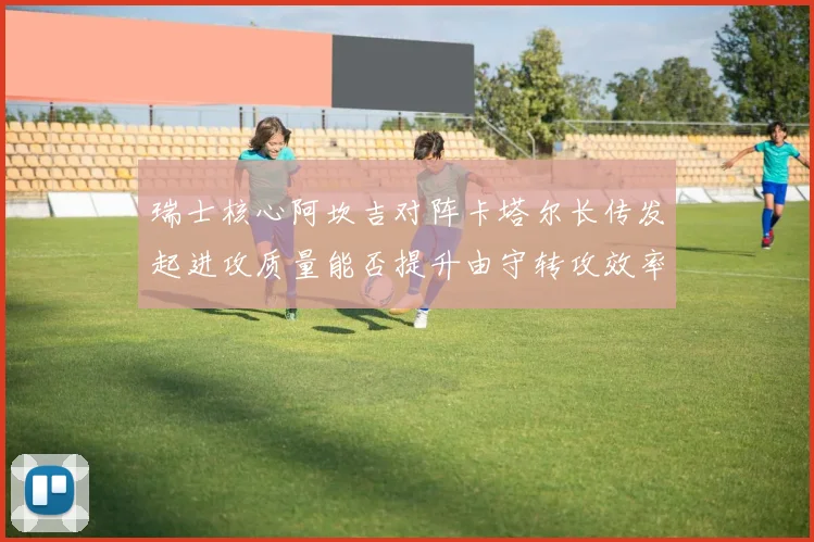 瑞士核心阿坎吉对阵卡塔尔长传发起进攻质量能否提升由守转攻效率