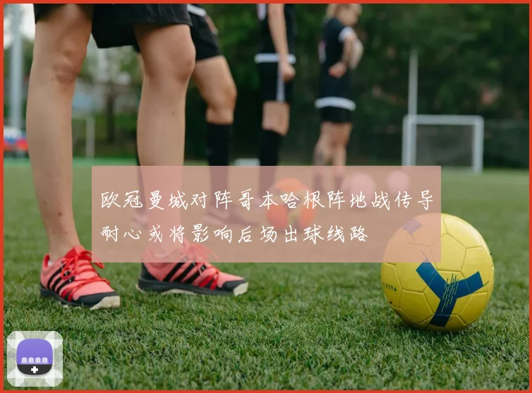 欧冠曼城对阵哥本哈根阵地战传导耐心或将影响后场出球线路
