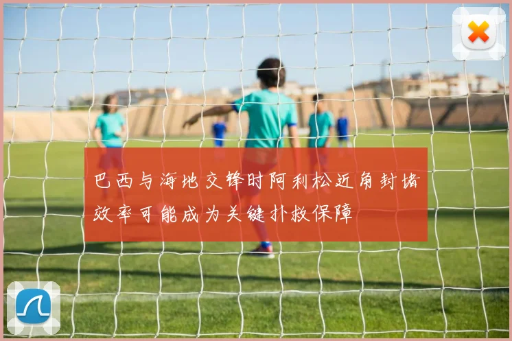 巴西与海地交锋时阿利松近角封堵效率可能成为关键扑救保障