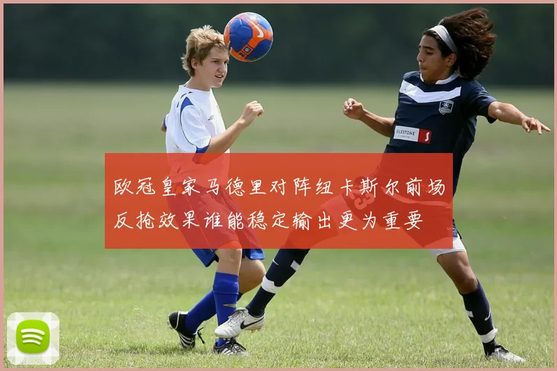 欧冠皇家马德里对阵纽卡斯尔前场反抢效果谁能稳定输出更为重要
