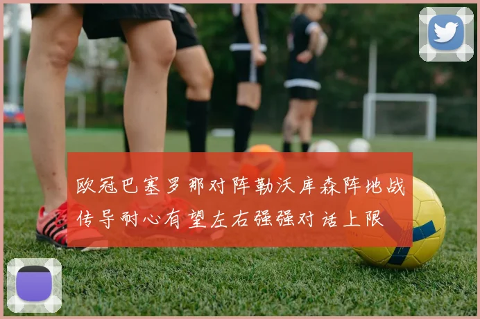 欧冠巴塞罗那对阵勒沃库森阵地战传导耐心有望左右强强对话上限