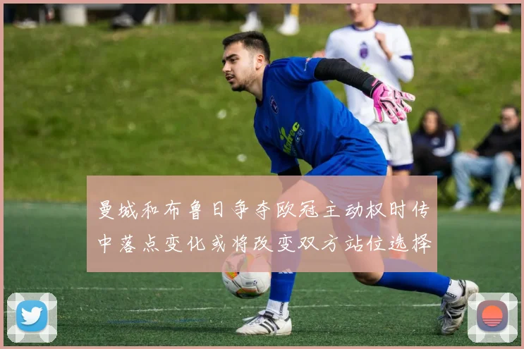 曼城和布鲁日争夺欧冠主动权时传中落点变化或将改变双方站位选择