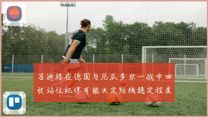 吕迪格在德国与厄瓜多尔一战中回收站位纪律可能决定防线稳定程度