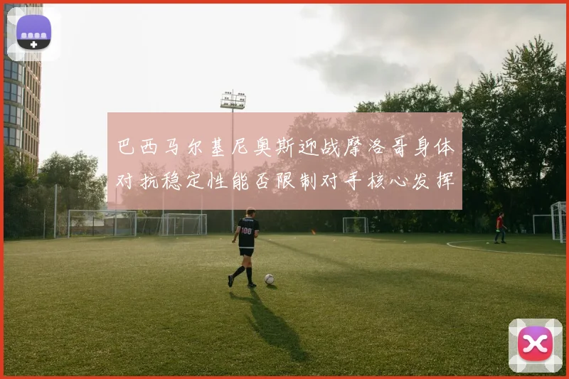 巴西马尔基尼奥斯迎战摩洛哥身体对抗稳定性能否限制对手核心发挥