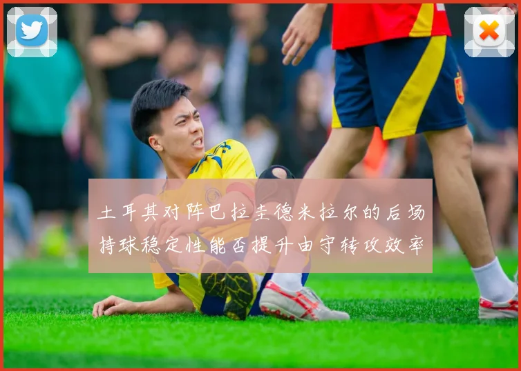 土耳其对阵巴拉圭德米拉尔的后场持球稳定性能否提升由守转攻效率