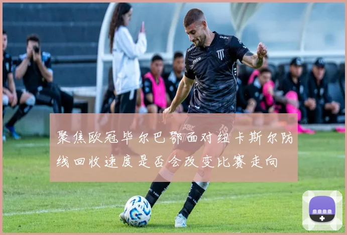 聚焦欧冠毕尔巴鄂面对纽卡斯尔防线回收速度是否会改变比赛走向
