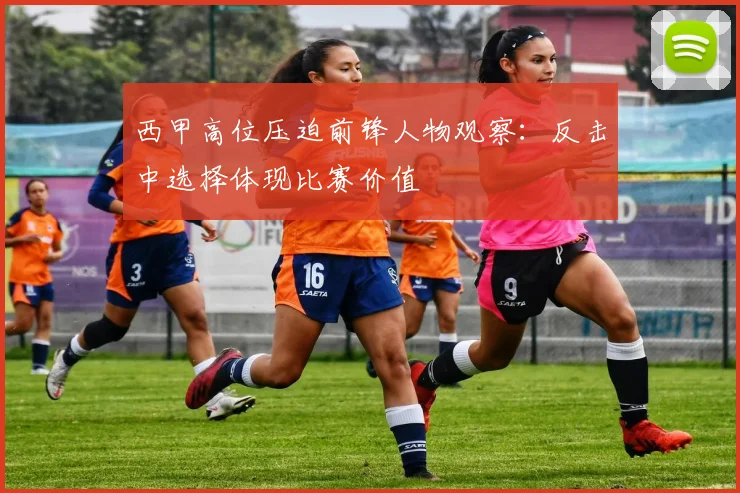 西甲高位压迫前锋人物观察:反击中选择体现比赛价值