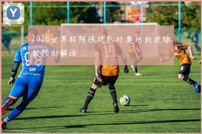 2026世界杯阿根廷队对奥地利进球数预测解读