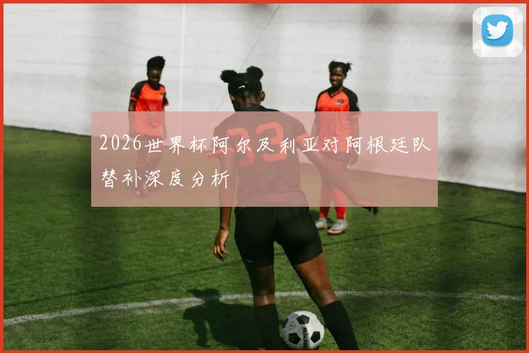 2026世界杯阿尔及利亚对阿根廷队替补深度分析