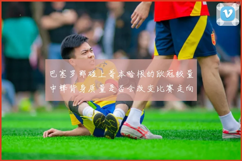 巴塞罗那碰上哥本哈根的欧冠较量中锋背身质量是否会改变比赛走向