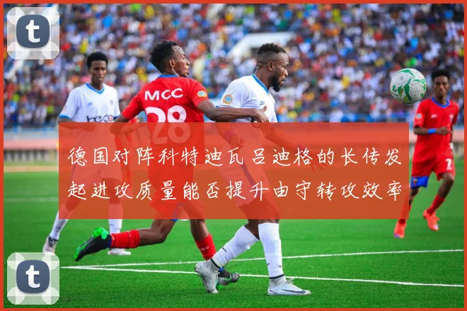 德国对阵科特迪瓦吕迪格的长传发起进攻质量能否提升由守转攻效率